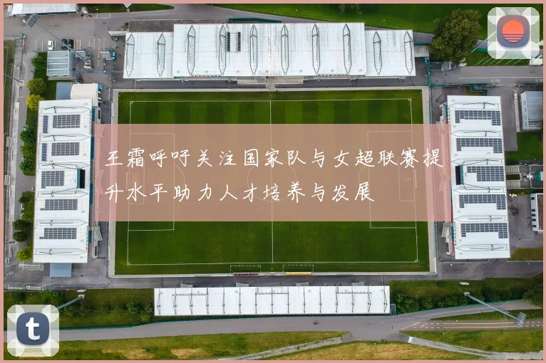 王霜呼吁关注国家队与女超联赛提升水平助力人才培养与发展