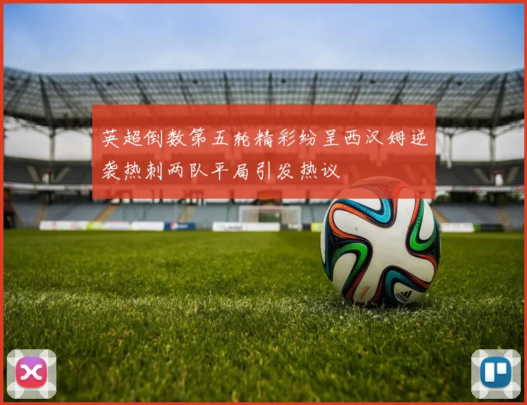 英超倒数第五轮精彩纷呈西汉姆逆袭热刺两队平局引发热议