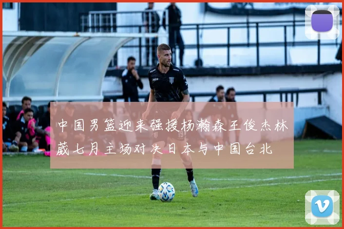 中国男篮迎来强援杨瀚森王俊杰林葳七月主场对决日本与中国台北