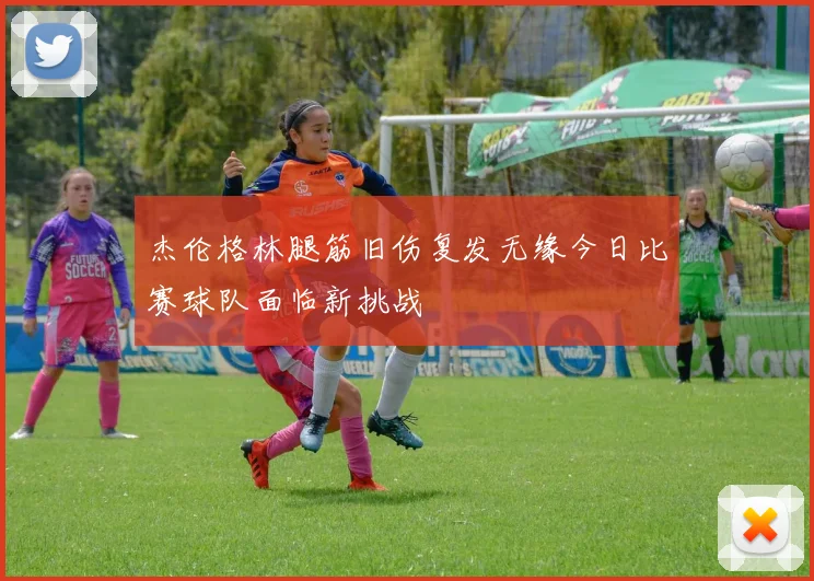 杰伦格林腿筋旧伤复发无缘今日比赛球队面临新挑战