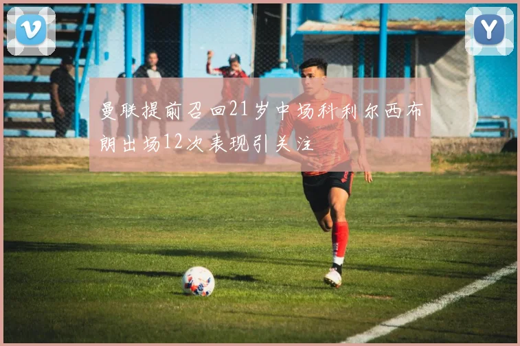 曼联提前召回21岁中场科利尔西布朗出场12次表现引关注