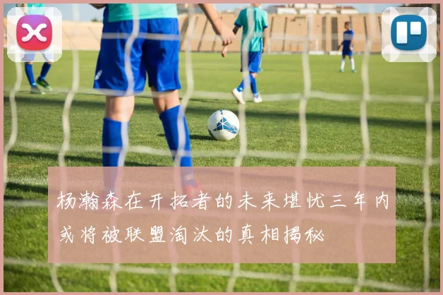 杨瀚森在开拓者的未来堪忧三年内或将被联盟淘汰的真相揭秘