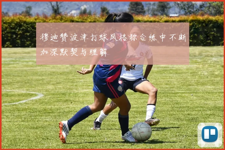 穆迪赞波津打球风格称合练中不断加深默契与理解