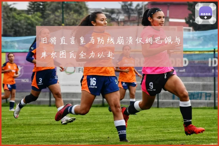 旧将直言皇马防线崩溃仅姆巴佩与库尔图瓦全力以赴