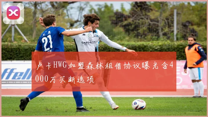 卢卡HWG加盟森林租借协议曝光含4000万买断选项