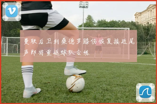 曼联后卫利桑德罗膝伤恢复接近尾声即将重返球队合练