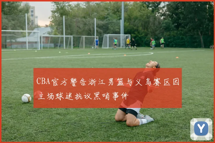 CBA官方警告浙江男篮与义乌赛区因主场球迷抗议黑哨事件