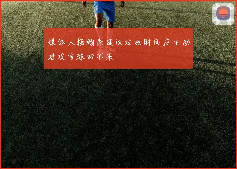 媒体人杨瀚森建议垃圾时间应主动进攻传球回不来