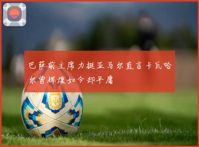 巴萨前主席力挺亚马尔直言卡瓦哈尔曾辉煌如今却平庸