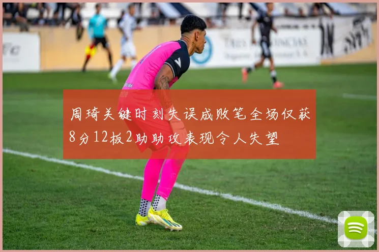 周琦关键时刻失误成败笔全场仅获8分12板2助助攻表现令人失望