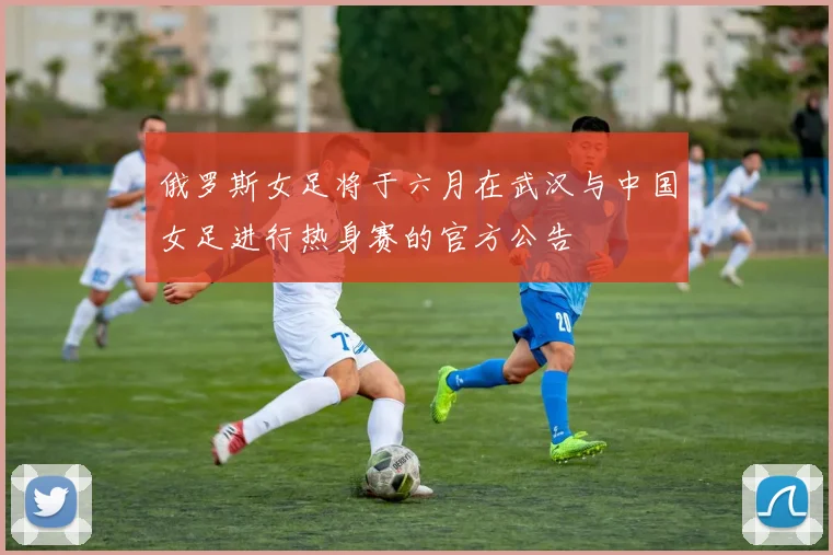 俄罗斯女足将于六月在武汉与中国女足进行热身赛的官方公告
