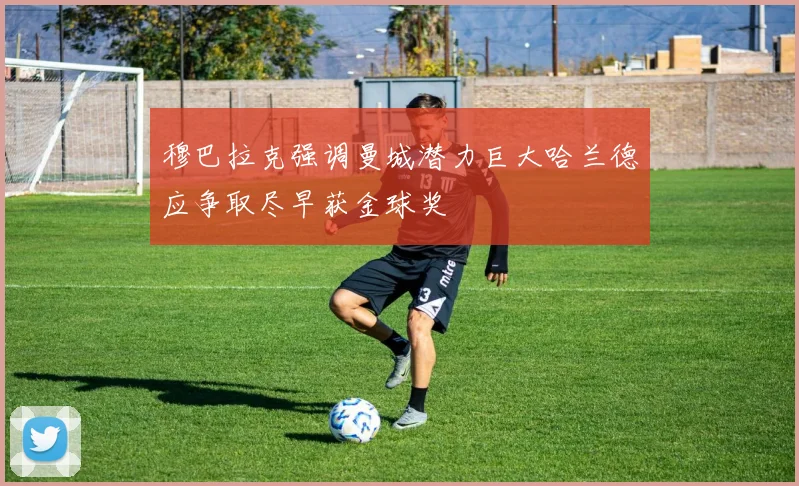 穆巴拉克强调曼城潜力巨大哈兰德应争取尽早获金球奖